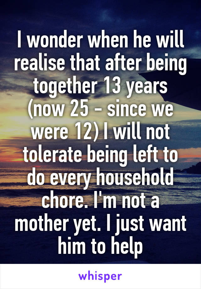 I wonder when he will realise that after being together 13 years (now 25 - since we were 12) I will not tolerate being left to do every household chore. I'm not a mother yet. I just want him to help