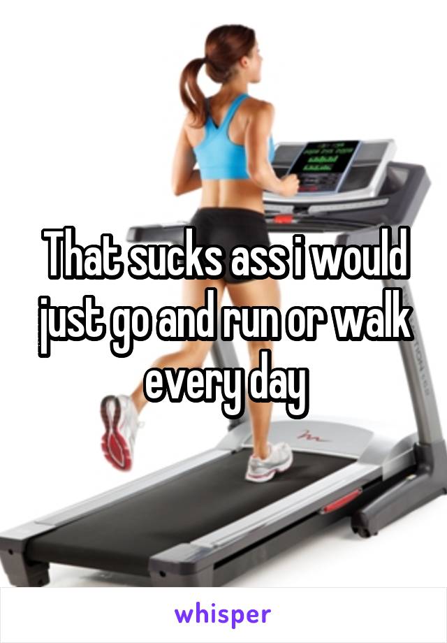 That sucks ass i would just go and run or walk every day