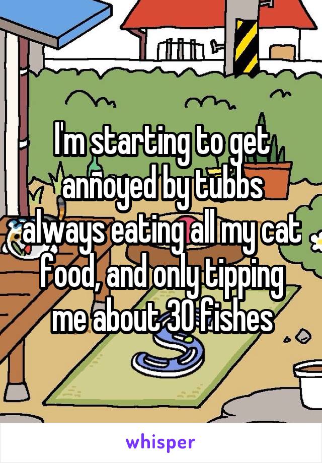 I'm starting to get annoyed by tubbs always eating all my cat food, and only tipping me about 30 fishes