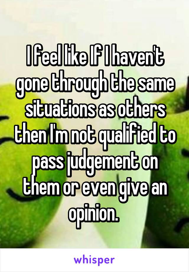 I feel like If I haven't gone through the same situations as others then I'm not qualified to pass judgement on them or even give an opinion. 
