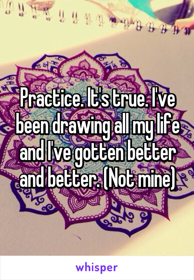 Practice. It's true. I've been drawing all my life and I've gotten better and better. (Not mine)