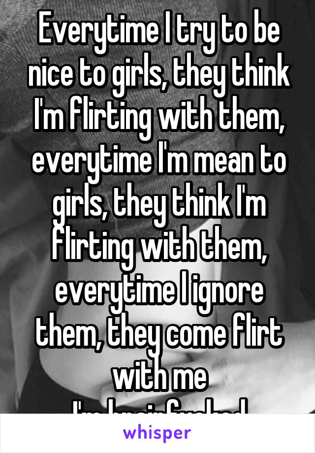 Everytime I try to be nice to girls, they think I'm flirting with them, everytime I'm mean to girls, they think I'm flirting with them, everytime I ignore them, they come flirt with me
I'm brainfucked