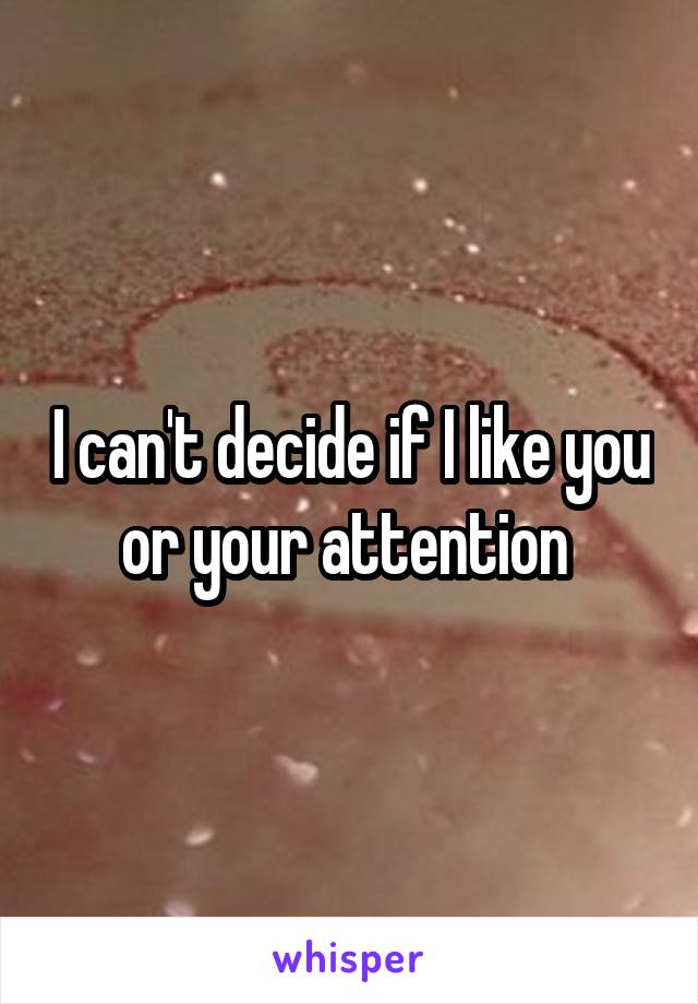 I can't decide if I like you or your attention 