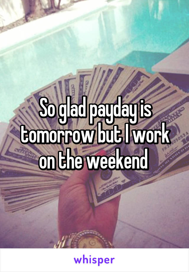 So glad payday is tomorrow but I work on the weekend 