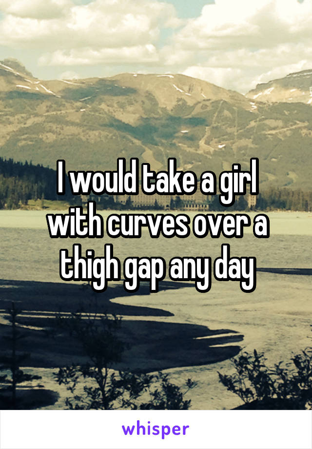 I would take a girl
with curves over a
thigh gap any day