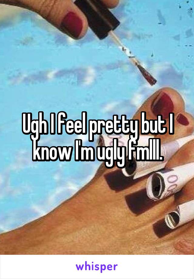 Ugh I feel pretty but I know I'm ugly fmlll.