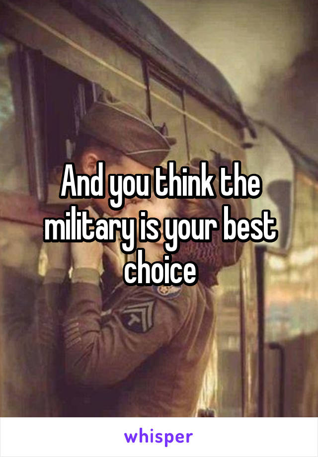 And you think the military is your best choice
