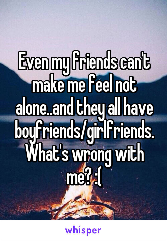 Even my friends can't make me feel not alone..and they all have boyfriends/girlfriends. What's wrong with me? :(