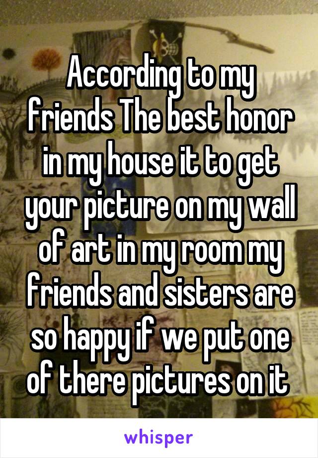According to my friends The best honor in my house it to get your picture on my wall of art in my room my friends and sisters are so happy if we put one of there pictures on it 