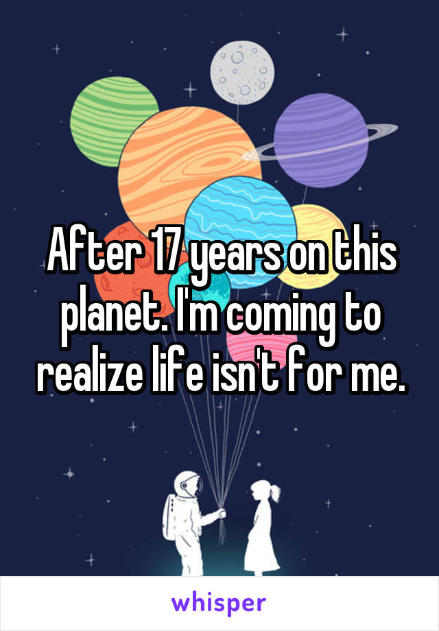 After 17 years on this planet. I'm coming to realize life isn't for me.