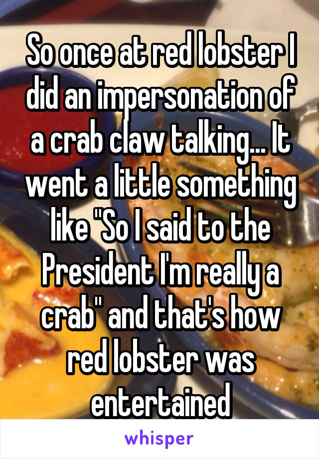 So once at red lobster I did an impersonation of a crab claw talking... It went a little something like "So I said to the President I'm really a crab" and that's how red lobster was entertained
