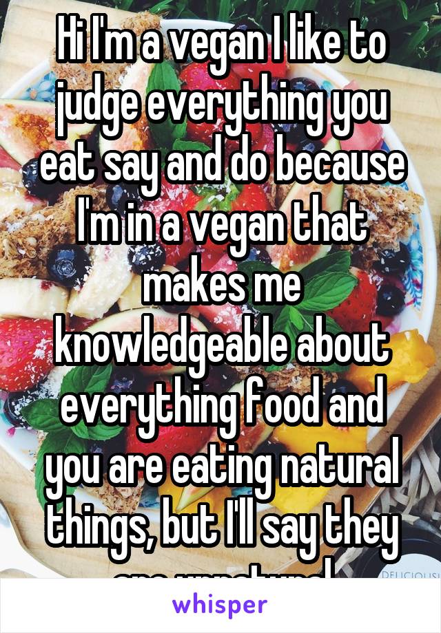 Hi I'm a vegan I like to judge everything you eat say and do because I'm in a vegan that makes me knowledgeable about everything food and you are eating natural things, but I'll say they are unnatural