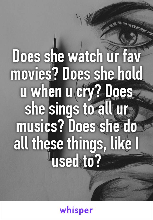Does she watch ur fav movies? Does she hold u when u cry? Does she sings to all ur musics? Does she do all these things, like I used to?