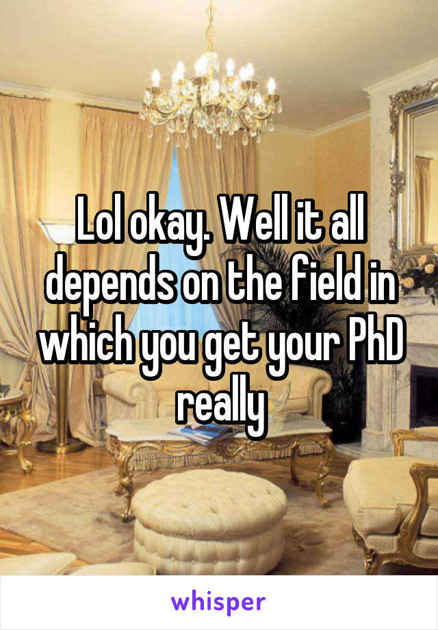 Lol okay. Well it all depends on the field in which you get your PhD really