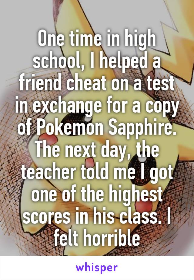 One time in high school, I helped a friend cheat on a test in exchange for a copy of Pokemon Sapphire. The next day, the teacher told me I got one of the highest scores in his class. I felt horrible