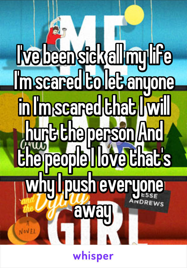 I've been sick all my life I'm scared to let anyone in I'm scared that I will hurt the person And the people I love that's why I push everyone away 