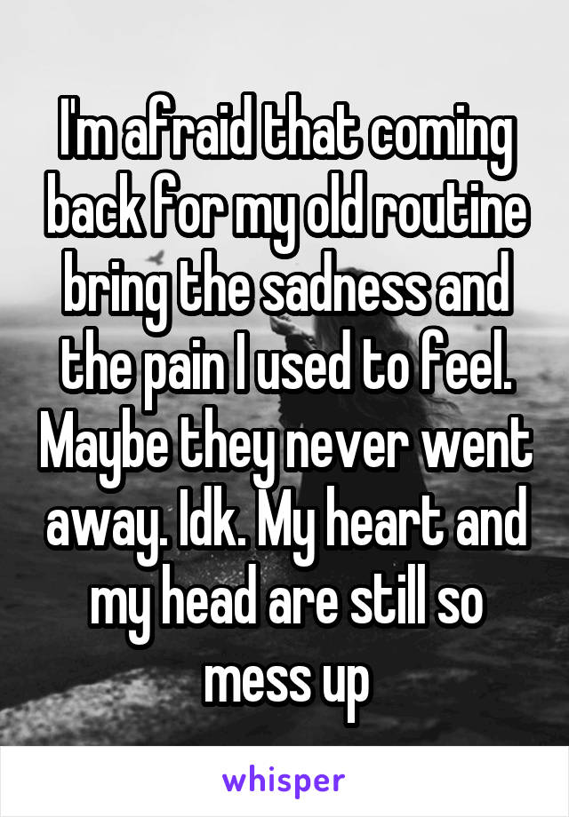 I'm afraid that coming back for my old routine bring the sadness and the pain I used to feel. Maybe they never went away. Idk. My heart and my head are still so mess up