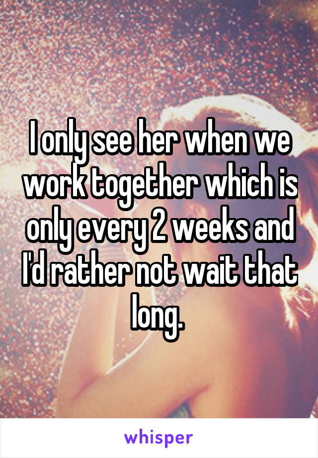 I only see her when we work together which is only every 2 weeks and I'd rather not wait that long. 