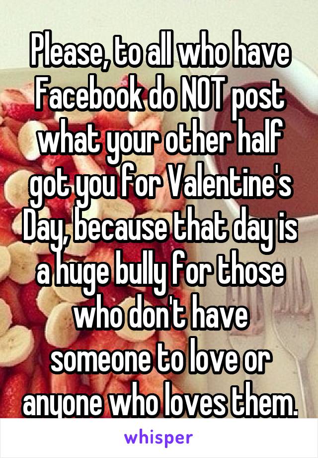 Please, to all who have Facebook do NOT post what your other half got you for Valentine's Day, because that day is a huge bully for those who don't have someone to love or anyone who loves them.