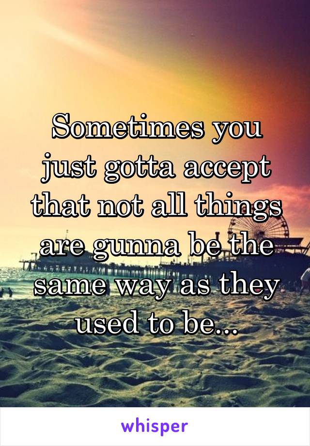 Sometimes you just gotta accept that not all things are gunna be the same way as they used to be...