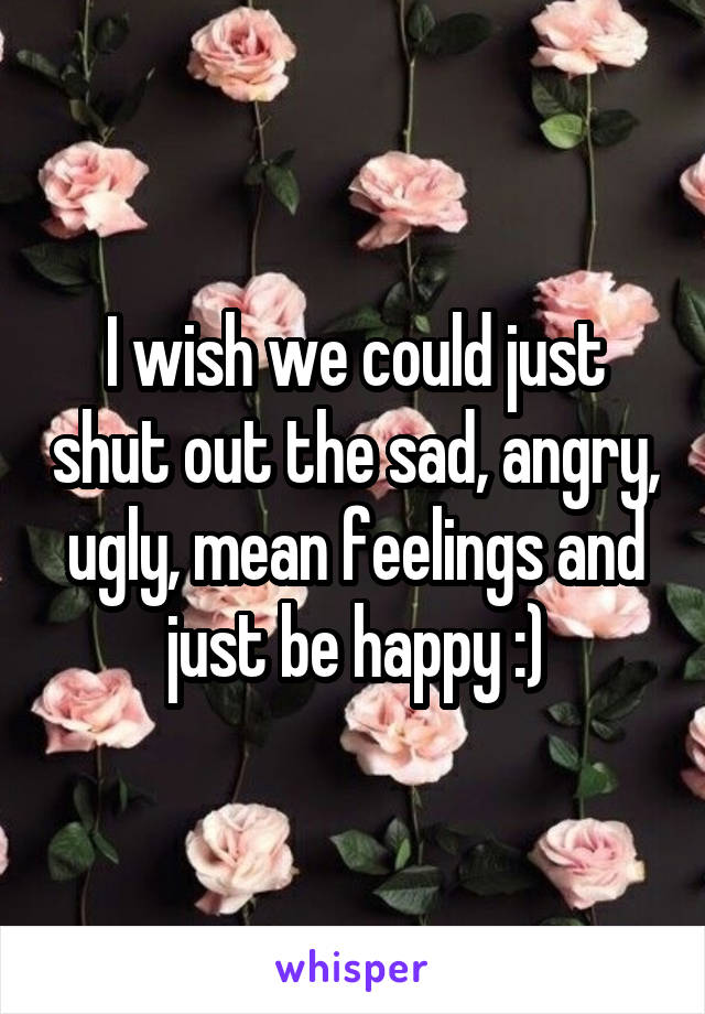 I wish we could just shut out the sad, angry, ugly, mean feelings and just be happy :)