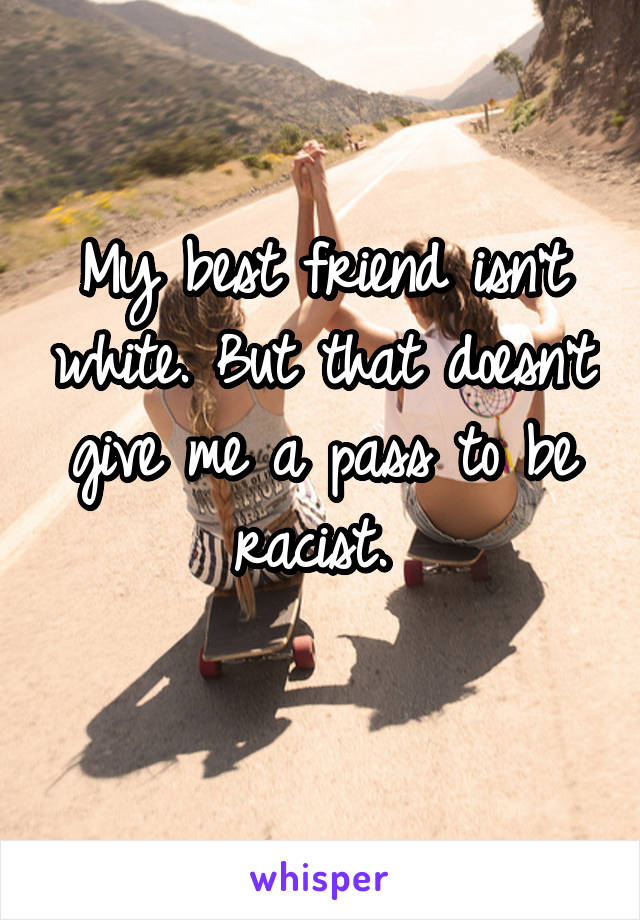 My best friend isn't white. But that doesn't give me a pass to be racist. 

