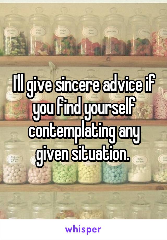 I'll give sincere advice if you find yourself contemplating any given situation. 