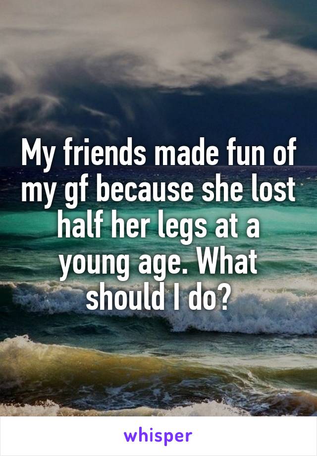 My friends made fun of my gf because she lost half her legs at a young age. What should I do?