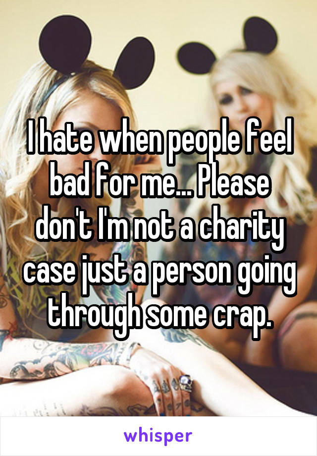 I hate when people feel bad for me... Please don't I'm not a charity case just a person going through some crap.