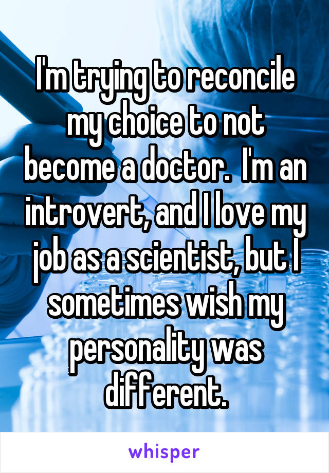 I'm trying to reconcile my choice to not become a doctor.  I'm an introvert, and I love my job as a scientist, but I sometimes wish my personality was different.