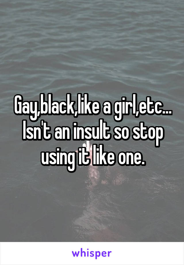 Gay,black,like a girl,etc... Isn't an insult so stop using it like one.