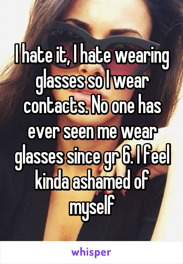 I hate it, I hate wearing glasses so I wear contacts. No one has ever seen me wear glasses since gr 6. I feel kinda ashamed of myself