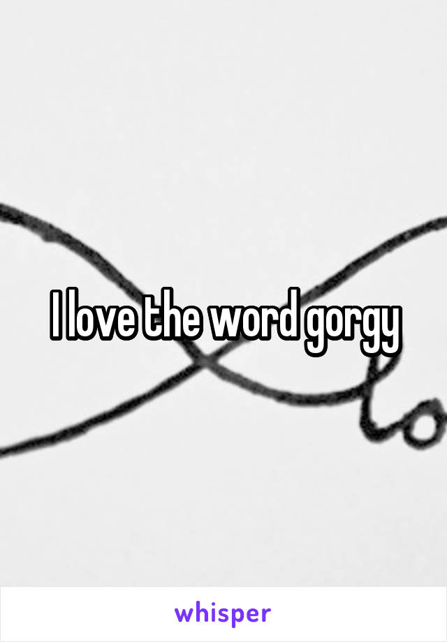 I love the word gorgy