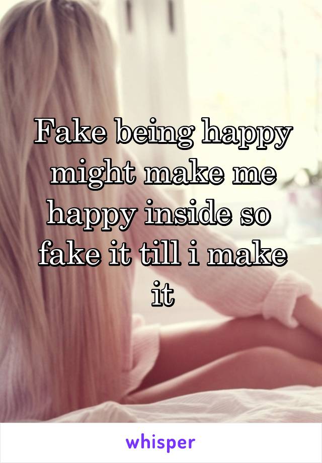 Fake being happy might make me happy inside so 
fake it till i make it
