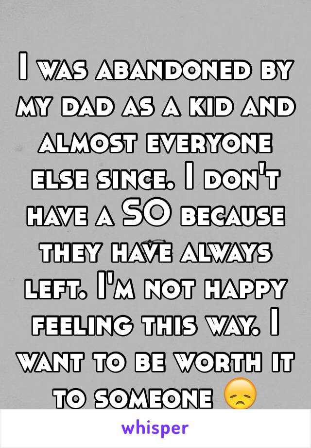 I was abandoned by my dad as a kid and almost everyone else since. I don't have a SO because they have always left. I'm not happy feeling this way. I want to be worth it to someone 😞