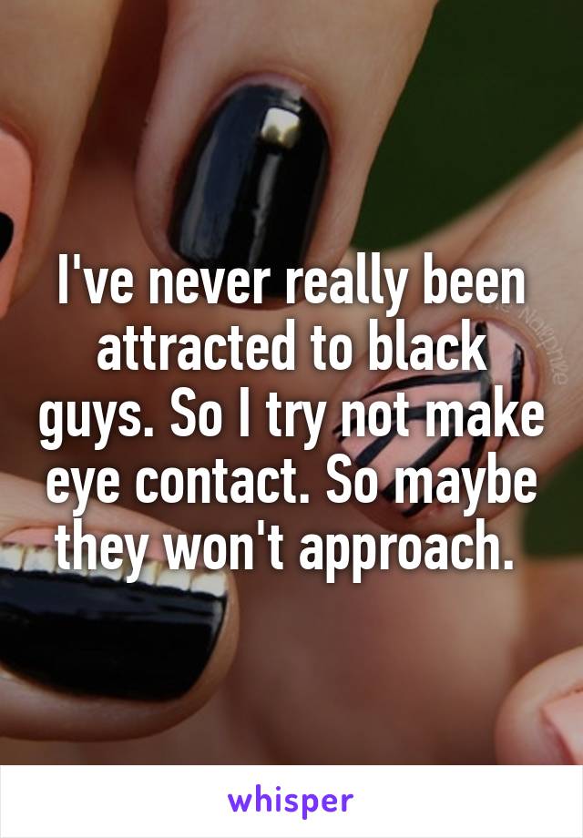 I've never really been attracted to black guys. So I try not make eye contact. So maybe they won't approach. 