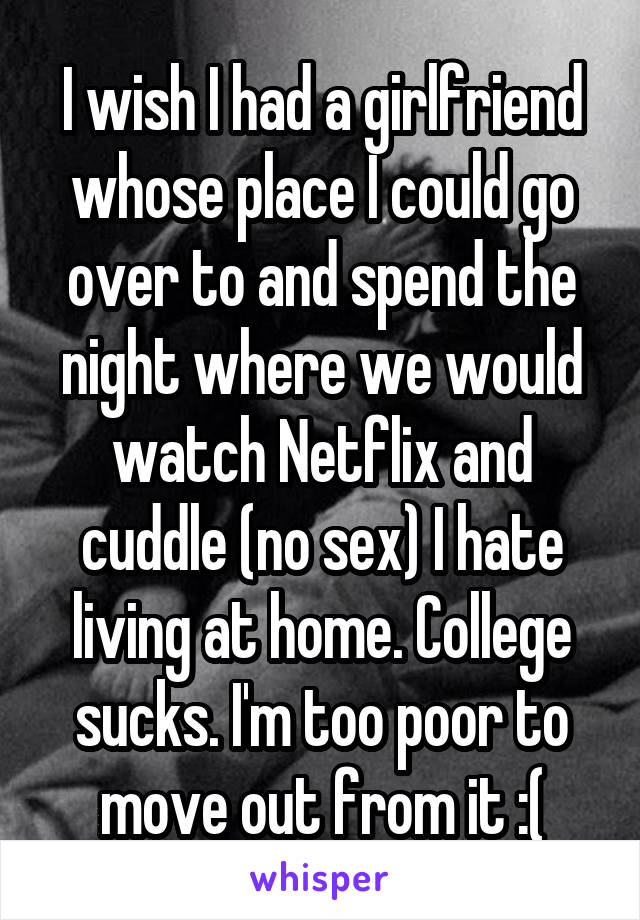 I wish I had a girlfriend whose place I could go over to and spend the night where we would watch Netflix and cuddle (no sex) I hate living at home. College sucks. I'm too poor to move out from it :(
