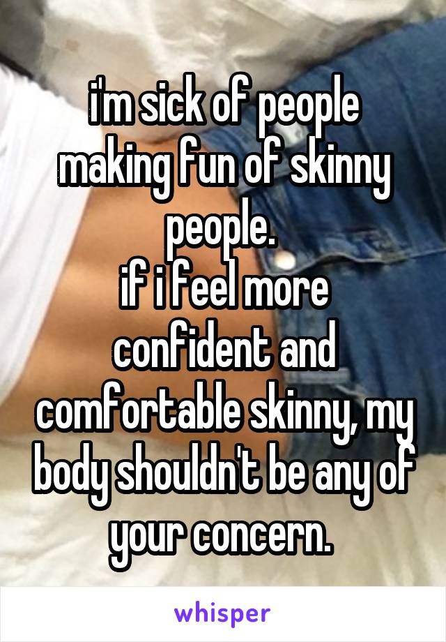 i'm sick of people making fun of skinny people. 
if i feel more confident and comfortable skinny, my body shouldn't be any of your concern. 