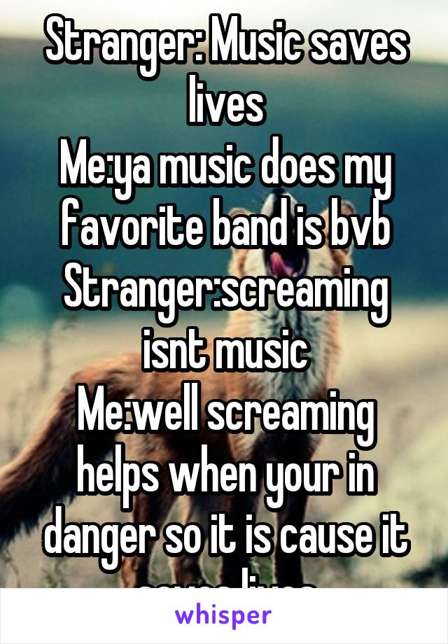 Stranger: Music saves lives
Me:ya music does my favorite band is bvb
Stranger:screaming isnt music
Me:well screaming helps when your in danger so it is cause it saves lives