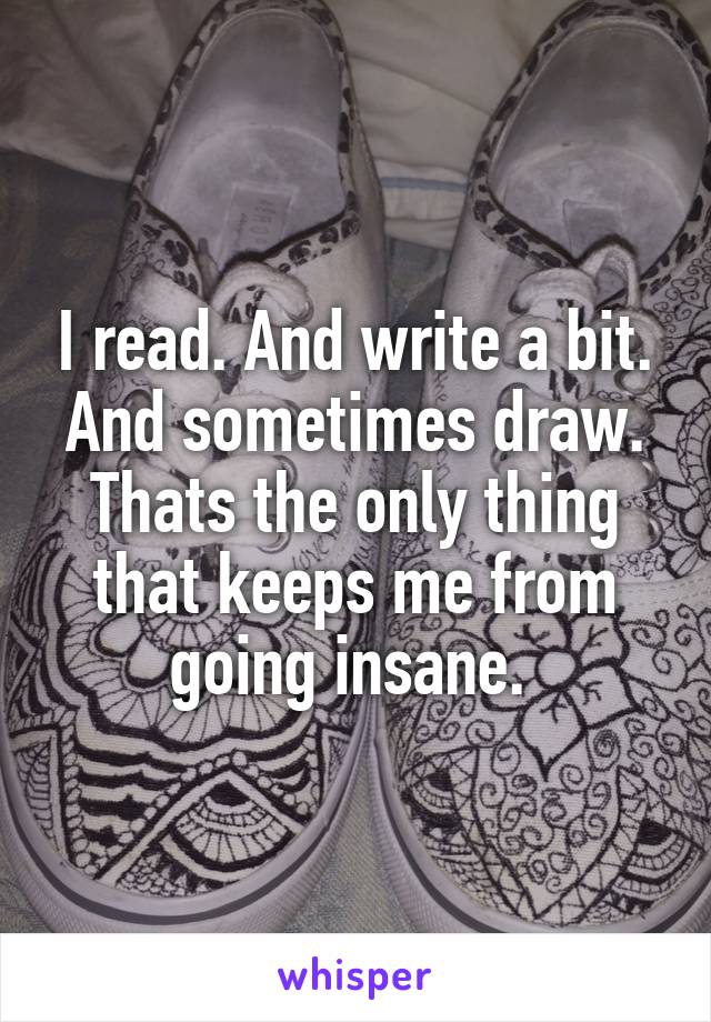 I read. And write a bit. And sometimes draw. Thats the only thing that keeps me from going insane. 