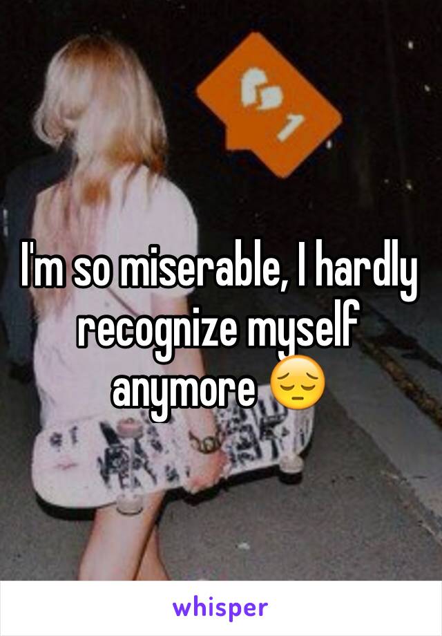I'm so miserable, I hardly recognize myself anymore 😔