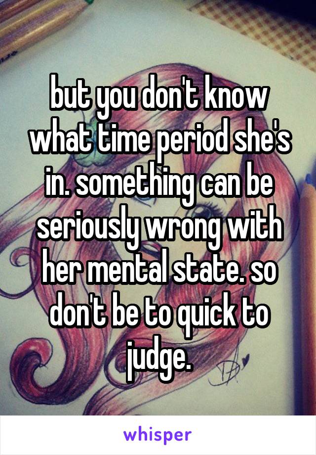 but you don't know what time period she's in. something can be seriously wrong with her mental state. so don't be to quick to judge.