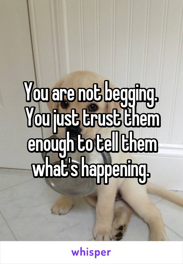 You are not begging. 
You just trust them enough to tell them what's happening. 