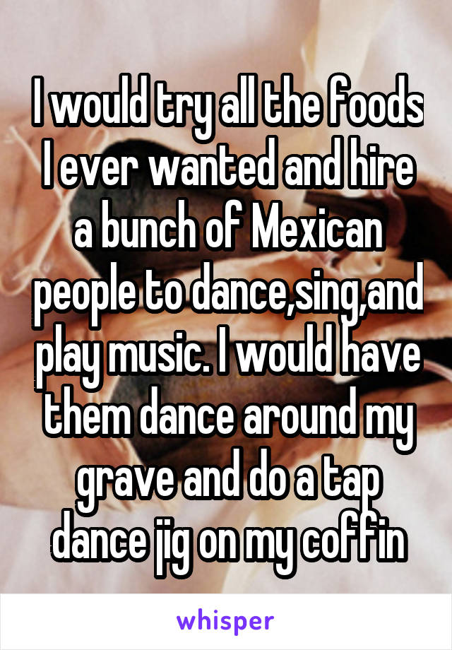 I would try all the foods I ever wanted and hire a bunch of Mexican people to dance,sing,and play music. I would have them dance around my grave and do a tap dance jig on my coffin