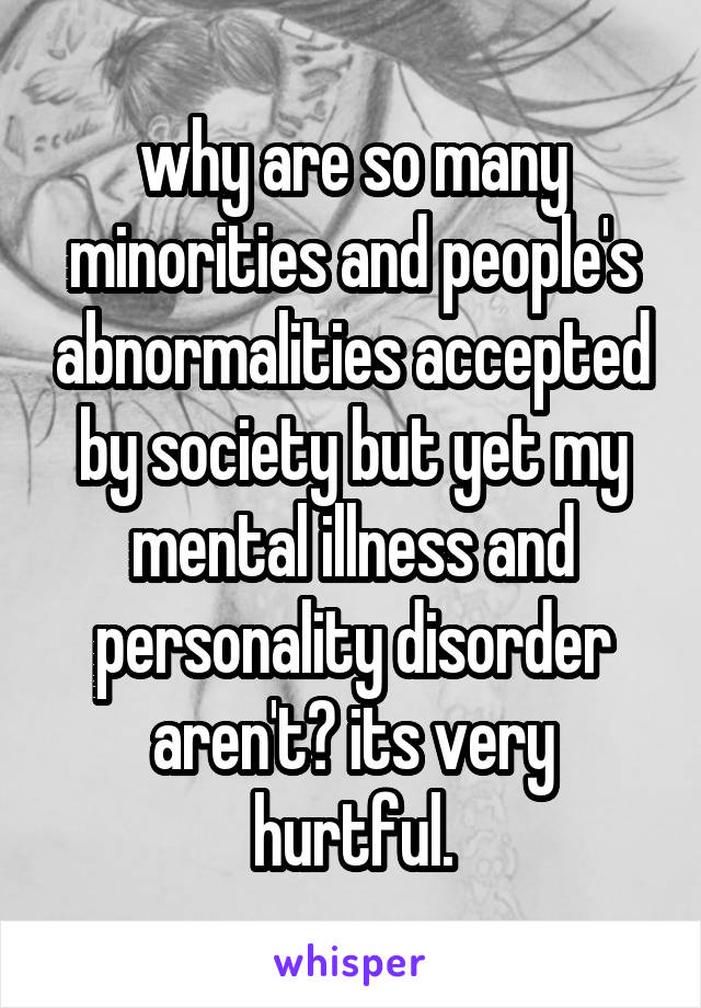why are so many minorities and people's abnormalities accepted by society but yet my mental illness and personality disorder aren't? its very hurtful.