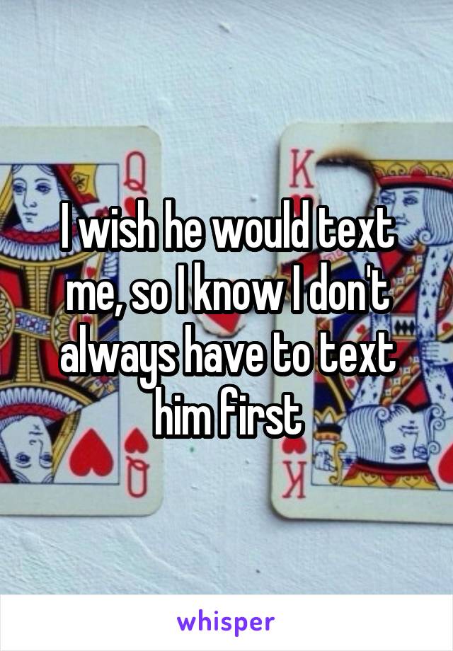 I wish he would text me, so I know I don't always have to text him first