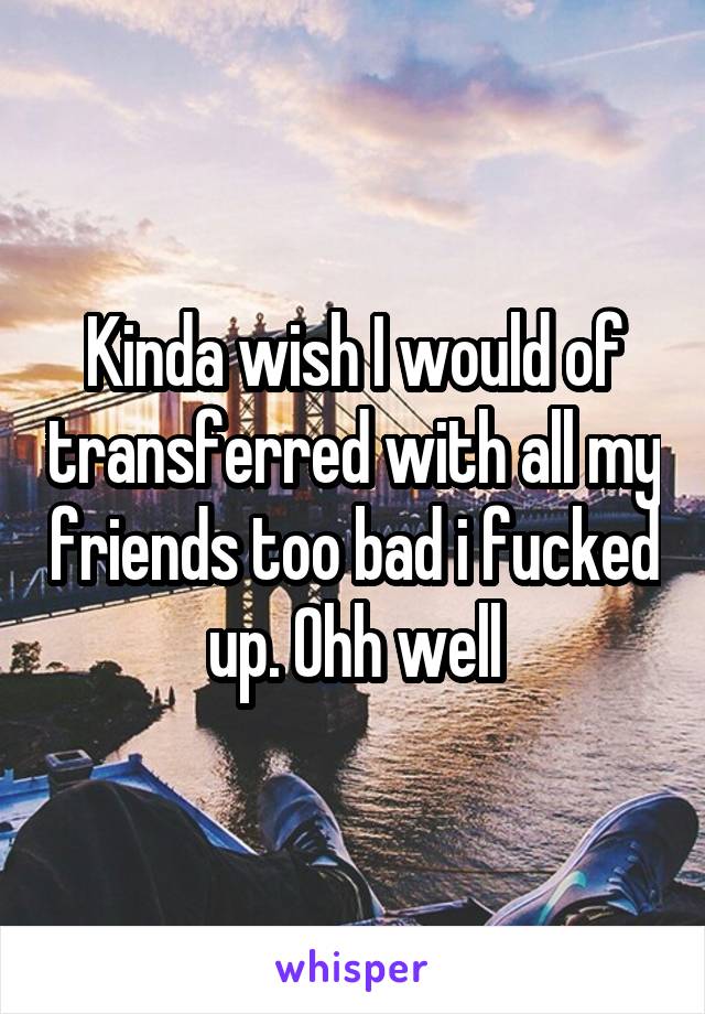 Kinda wish I would of transferred with all my friends too bad i fucked up. Ohh well