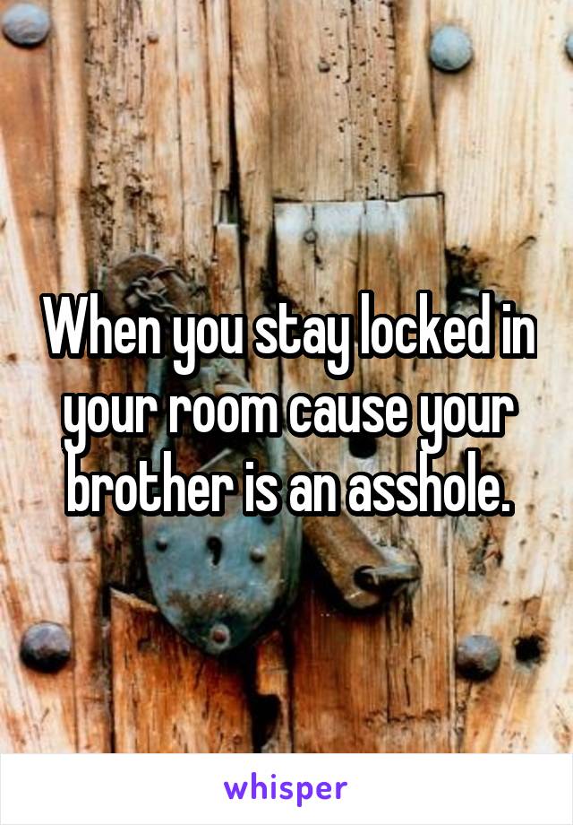 When you stay locked in your room cause your brother is an asshole.