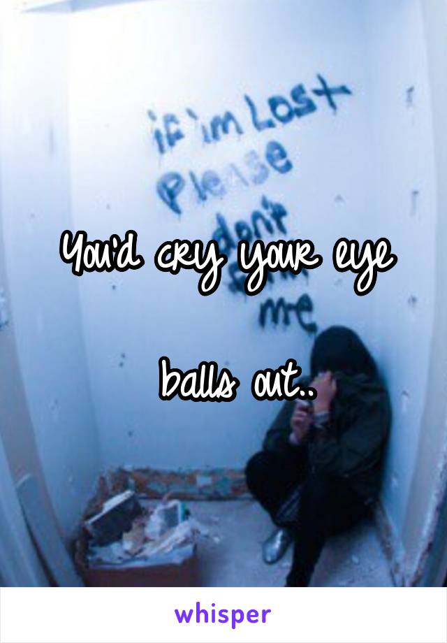 You'd cry your eye

 balls out..