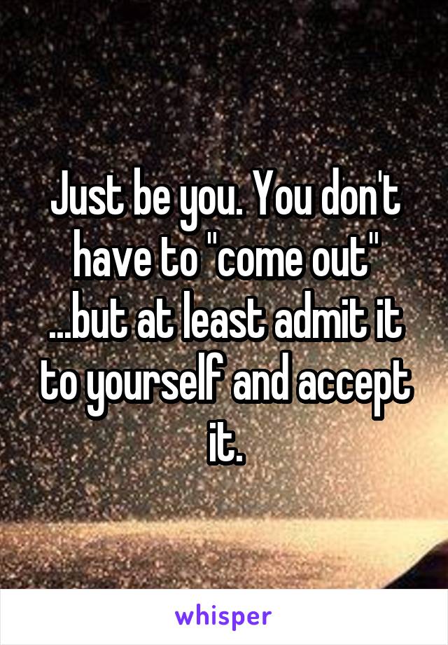 Just be you. You don't have to "come out"
...but at least admit it to yourself and accept it.